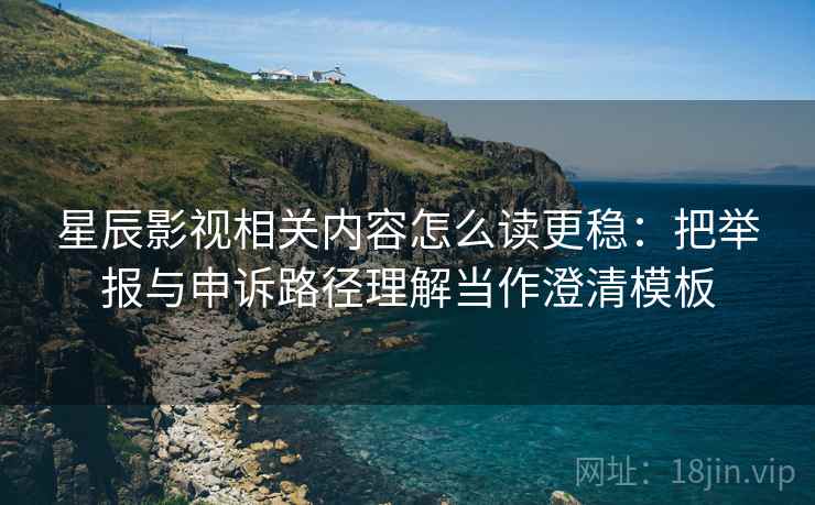 星辰影视相关内容怎么读更稳：把举报与申诉路径理解当作澄清模板
