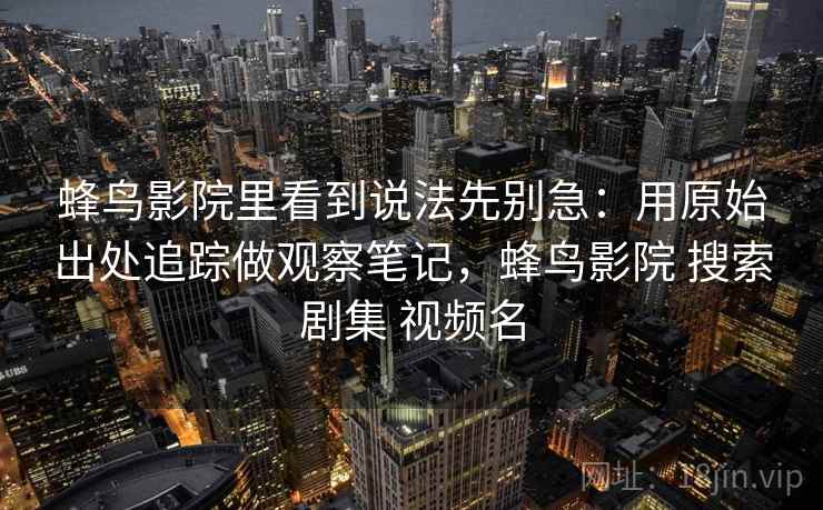 蜂鸟影院里看到说法先别急：用原始出处追踪做观察笔记，蜂鸟影院 搜索剧集 视频名