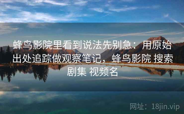 蜂鸟影院里看到说法先别急：用原始出处追踪做观察笔记，蜂鸟影院 搜索剧集 视频名