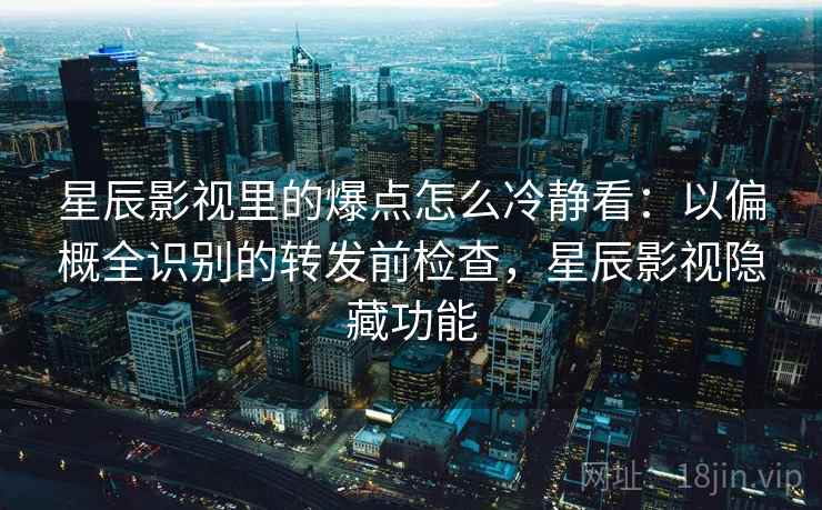 星辰影视里的爆点怎么冷静看：以偏概全识别的转发前检查，星辰影视隐藏功能