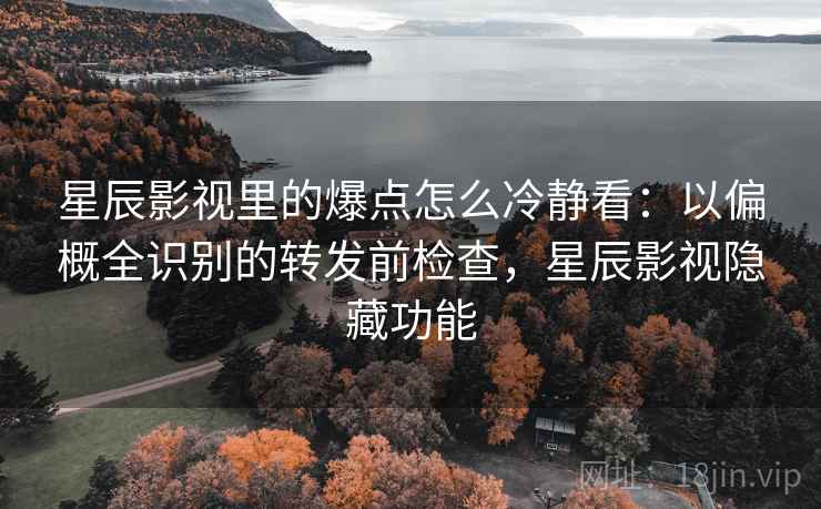 星辰影视里的爆点怎么冷静看：以偏概全识别的转发前检查，星辰影视隐藏功能