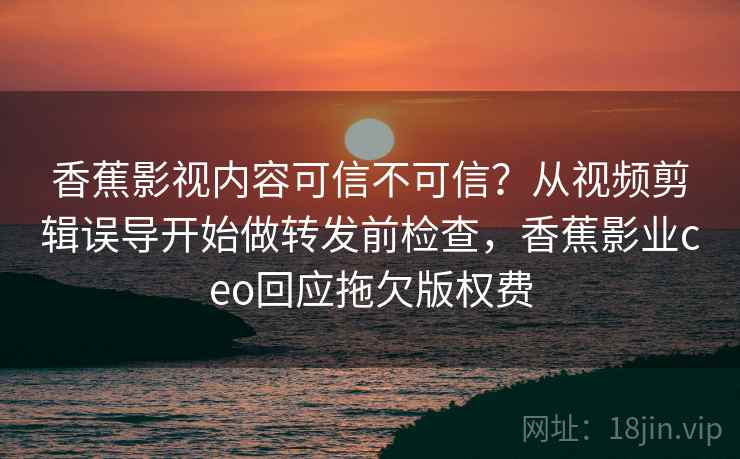 香蕉影视内容可信不可信?从视频剪辑误导开始做转发前检查,香蕉影业ceo回应拖欠版权费 香蕉影视内容可信不可信?从视频剪辑误导开始做转发前检查,香蕉影业ceo回应拖欠版权费