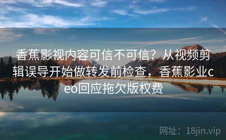 香蕉影视内容可信不可信？从视频剪辑误导开始做转发前检查，香蕉影业ceo回应拖欠版权费