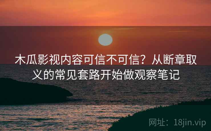 木瓜影视内容可信不可信？从断章取义的常见套路开始做观察笔记