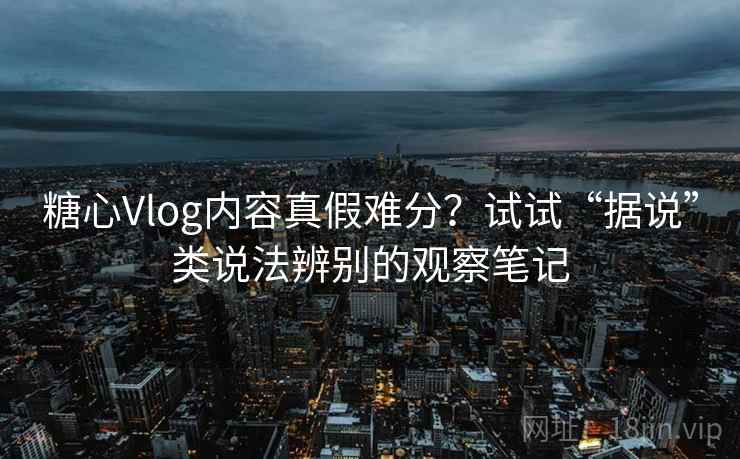 糖心Vlog内容真假难分？试试“据说”类说法辨别的观察笔记