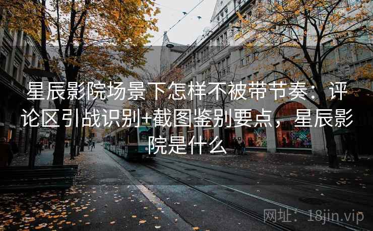 星辰影院场景下怎样不被带节奏：评论区引战识别+截图鉴别要点，星辰影院是什么