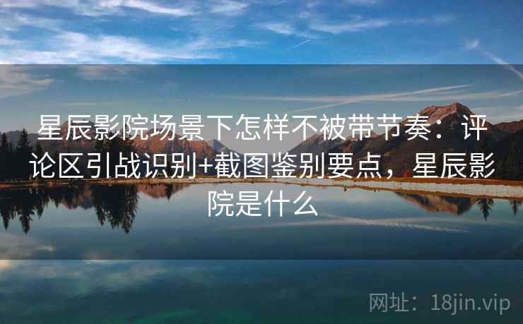 星辰影院场景下怎样不被带节奏:评论区引战识别+截图鉴别要点,星辰影院是什么 星辰影院场景下怎样不被带节奏:评论区引战识别+截图鉴别要点,星辰影院是什么