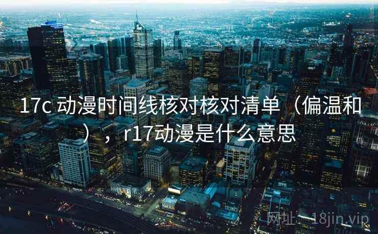 17c 动漫时间线核对核对清单（偏温和），r17动漫是什么意思