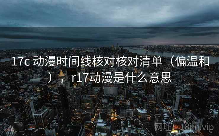 17c 动漫时间线核对核对清单(偏温和),r17动漫是什么意思 17c 动漫时间线核对核对清单(偏温和),r17动漫是什么意思