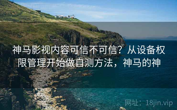 神马影视内容可信不可信？从设备权限管理开始做自测方法，神马的神