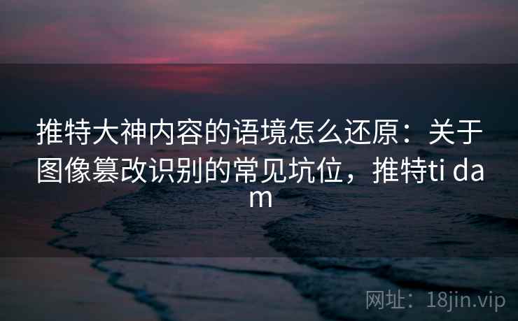 推特大神内容的语境怎么还原：关于图像篡改识别的常见坑位，推特ti dam