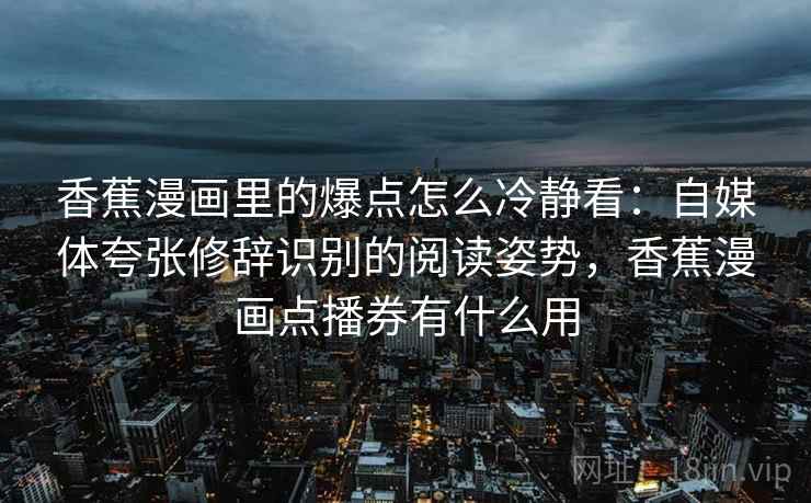 香蕉漫画里的爆点怎么冷静看：自媒体夸张修辞识别的阅读姿势，香蕉漫画点播券有什么用