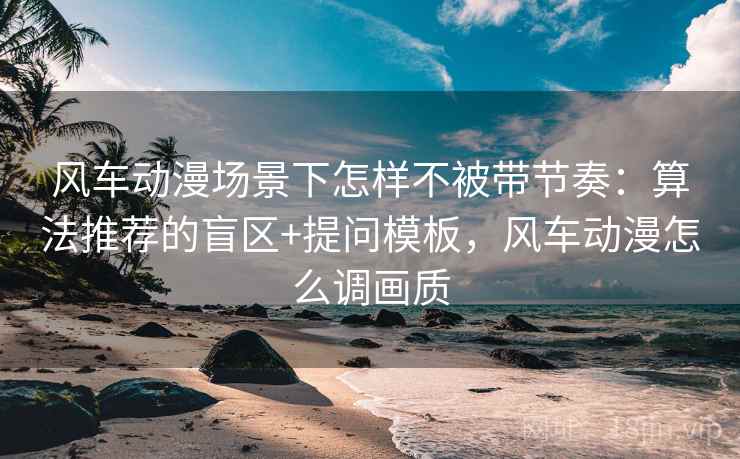 风车动漫场景下怎样不被带节奏：算法推荐的盲区+提问模板，风车动漫怎么调画质
