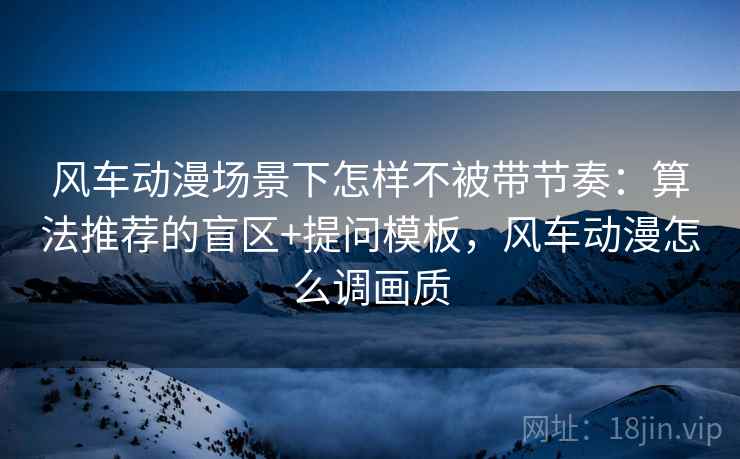 风车动漫场景下怎样不被带节奏:算法推荐的盲区+提问模板,风车动漫怎么调画质 风车动漫场景下怎样不被带节奏:算法推荐的盲区+提问模板,风车动漫怎么调画质