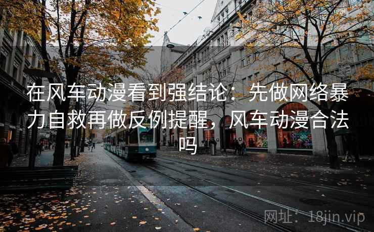 在风车动漫看到强结论：先做网络暴力自救再做反例提醒，风车动漫合法吗