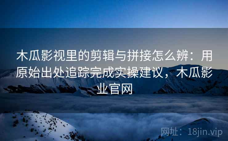 木瓜影视里的剪辑与拼接怎么辨:用原始出处追踪完成实操建议,木瓜影业官网 木瓜影视里的剪辑与拼接怎么辨:用原始出处追踪完成实操建议,木瓜影业官网