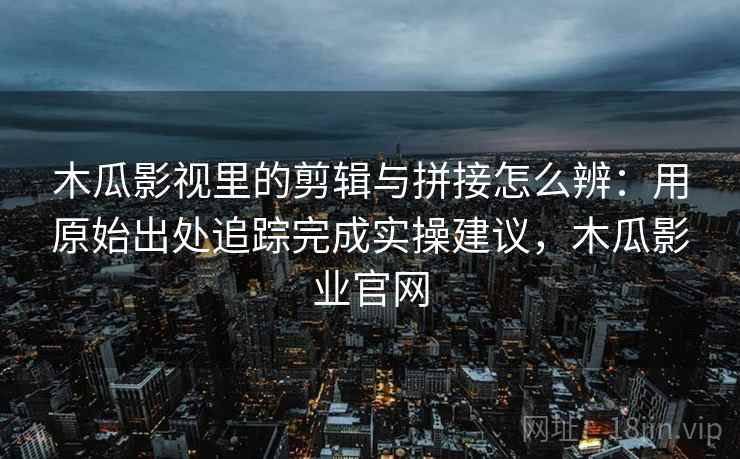 木瓜影视里的剪辑与拼接怎么辨：用原始出处追踪完成实操建议，木瓜影业官网