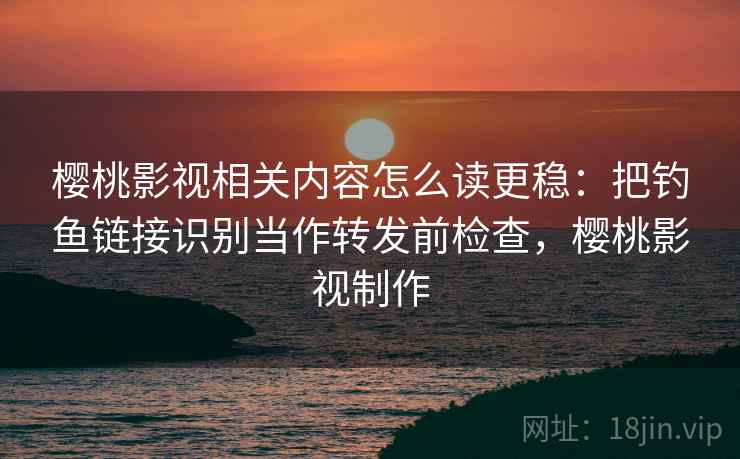 樱桃影视相关内容怎么读更稳：把钓鱼链接识别当作转发前检查，樱桃影视制作