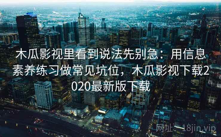 木瓜影视里看到说法先别急：用信息素养练习做常见坑位，木瓜影视下载2020最新版下载