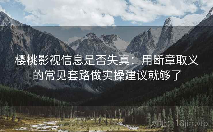 樱桃影视信息是否失真：用断章取义的常见套路做实操建议就够了