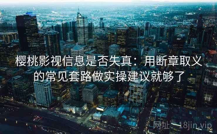 樱桃影视信息是否失真：用断章取义的常见套路做实操建议就够了