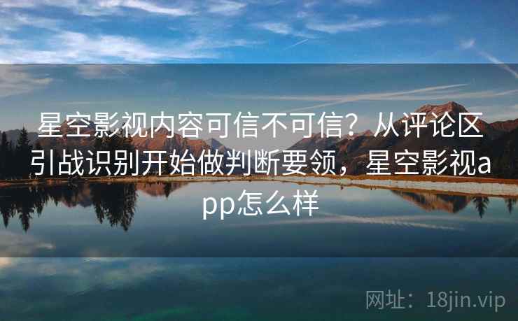 星空影视内容可信不可信？从评论区引战识别开始做判断要领，星空影视app怎么样