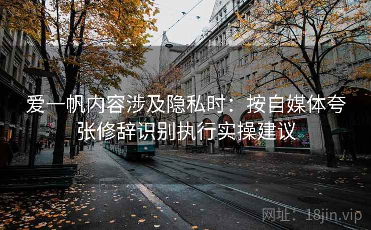 爱一帆内容涉及隐私时：按自媒体夸张修辞识别执行实操建议