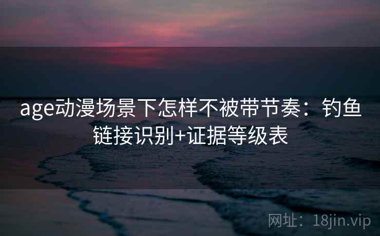 age动漫场景下怎样不被带节奏：钓鱼链接识别+证据等级表