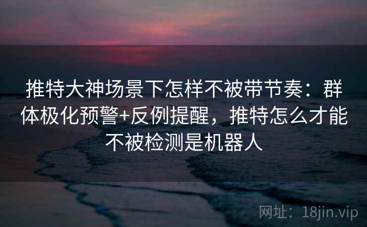 推特大神场景下怎样不被带节奏：群体极化预警+反例提醒，推特怎么才能不被检测是机器人