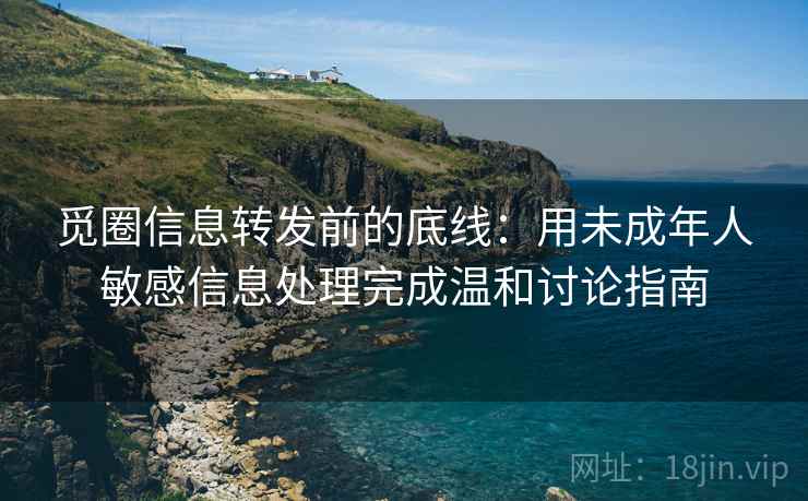 觅圈信息转发前的底线：用未成年人敏感信息处理完成温和讨论指南