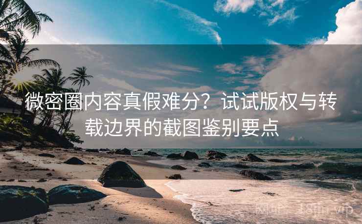 微密圈内容真假难分？试试版权与转载边界的截图鉴别要点