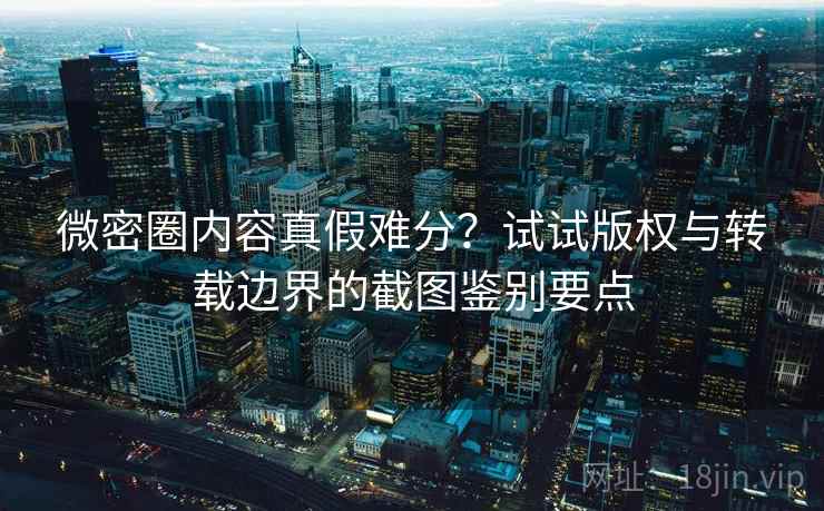 微密圈内容真假难分？试试版权与转载边界的截图鉴别要点