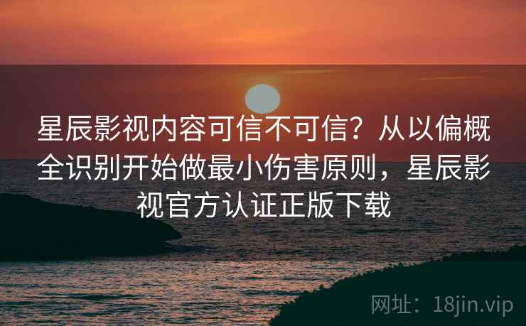 星辰影视内容可信不可信？从以偏概全识别开始做最小伤害原则，星辰影视官方认证正版下载