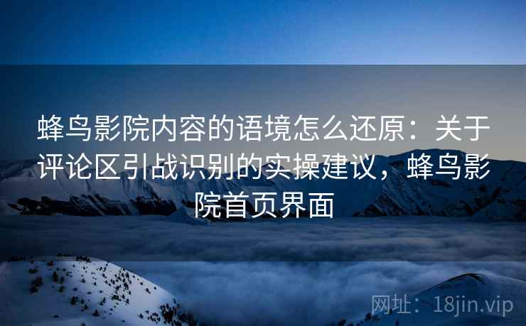 蜂鸟影院内容的语境怎么还原：关于评论区引战识别的实操建议，蜂鸟影院首页界面