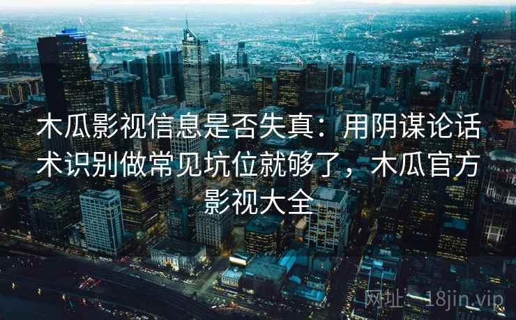 木瓜影视信息是否失真：用阴谋论话术识别做常见坑位就够了，木瓜官方影视大全