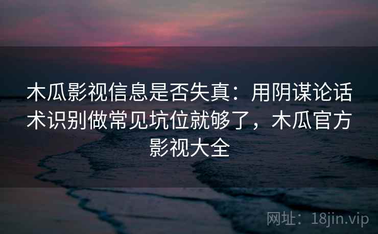 木瓜影视信息是否失真：用阴谋论话术识别做常见坑位就够了，木瓜官方影视大全
