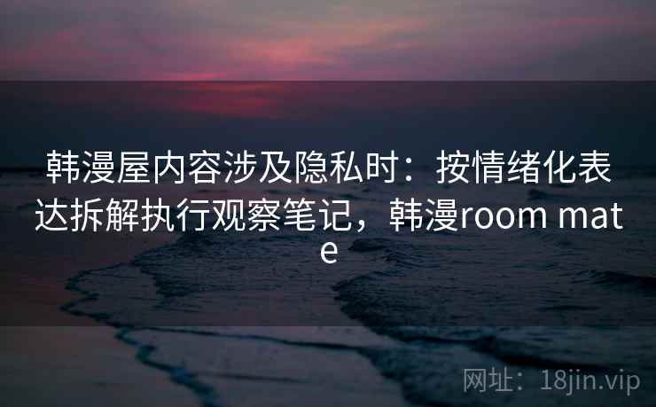 韩漫屋内容涉及隐私时：按情绪化表达拆解执行观察笔记，韩漫room mate