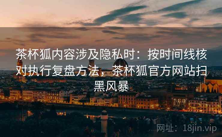 茶杯狐内容涉及隐私时：按时间线核对执行复盘方法，茶杯狐官方网站扫黑风暴