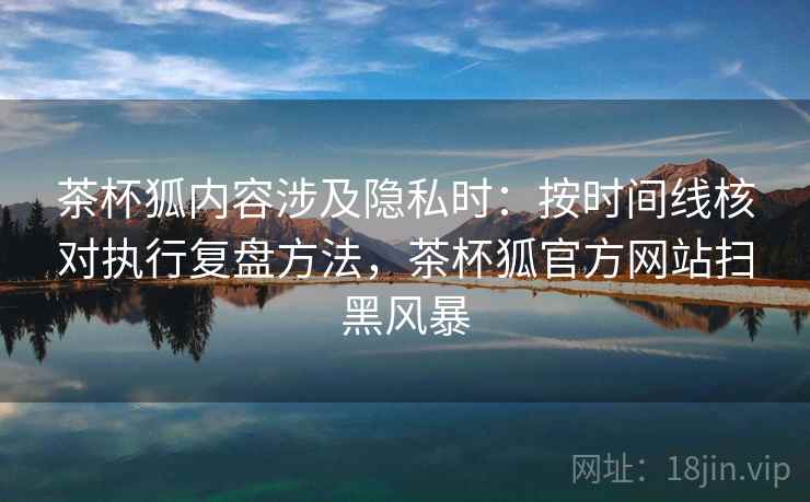 茶杯狐内容涉及隐私时：按时间线核对执行复盘方法，茶杯狐官方网站扫黑风暴