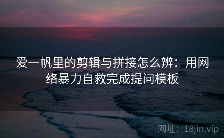 爱一帆里的剪辑与拼接怎么辨：用网络暴力自救完成提问模板