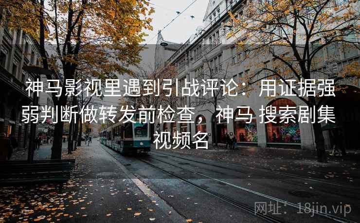 神马影视里遇到引战评论：用证据强弱判断做转发前检查，神马 搜索剧集 视频名
