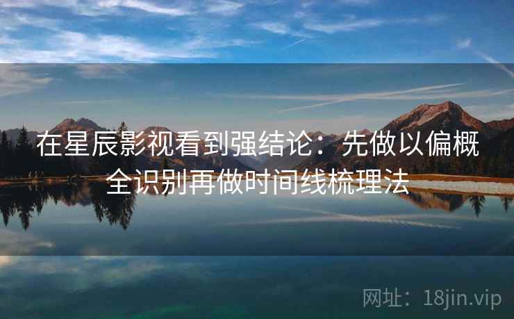 在星辰影视看到强结论：先做以偏概全识别再做时间线梳理法