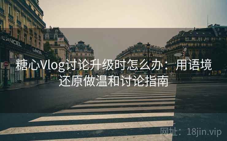 糖心Vlog讨论升级时怎么办：用语境还原做温和讨论指南