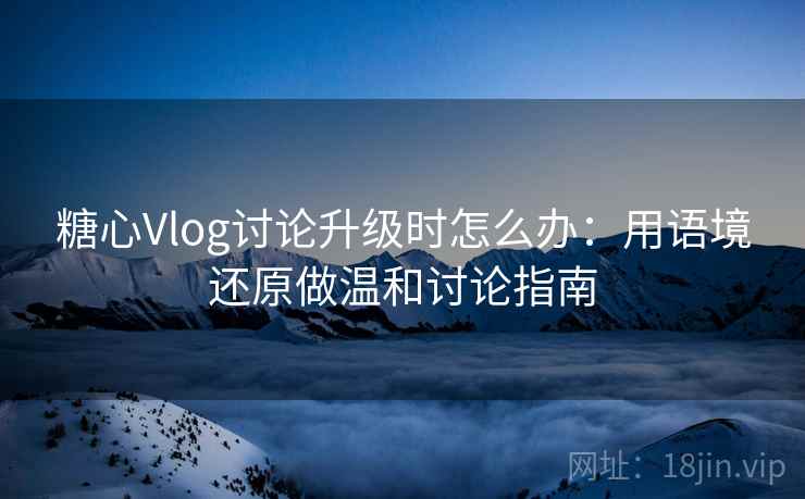 糖心Vlog讨论升级时怎么办：用语境还原做温和讨论指南