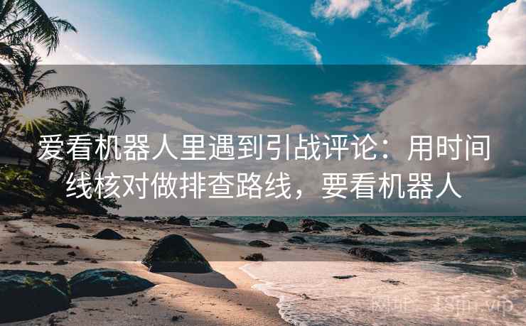 爱看机器人里遇到引战评论：用时间线核对做排查路线，要看机器人