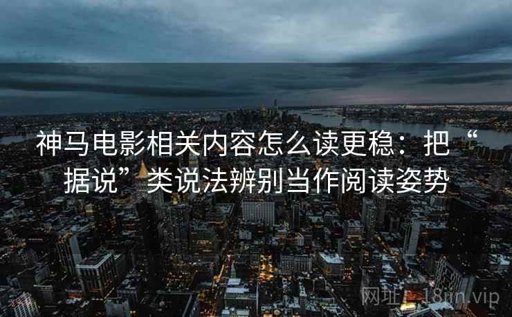神马电影相关内容怎么读更稳：把“据说”类说法辨别当作阅读姿势