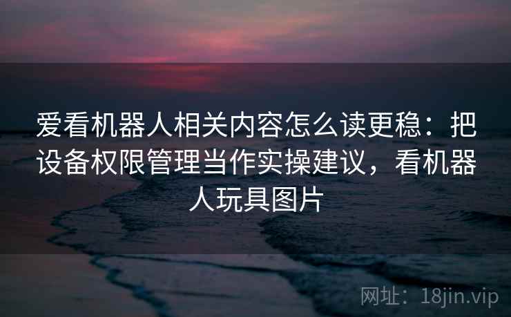 爱看机器人相关内容怎么读更稳:把设备权限管理当作实操建议,看机器人玩具图片 爱看机器人相关内容怎么读更稳:把设备权限管理当作实操建议,看机器人玩具图片