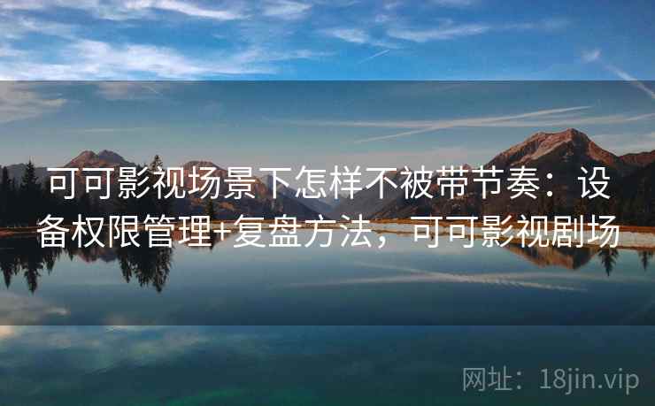可可影视场景下怎样不被带节奏:设备权限管理+复盘方法,可可影视剧场 可可影视场景下怎样不被带节奏:设备权限管理+复盘方法,可可影视剧场