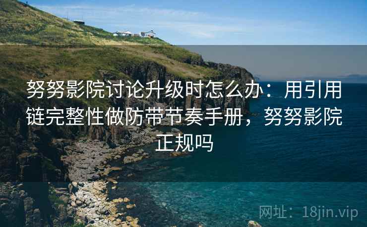 努努影院讨论升级时怎么办：用引用链完整性做防带节奏手册，努努影院正规吗