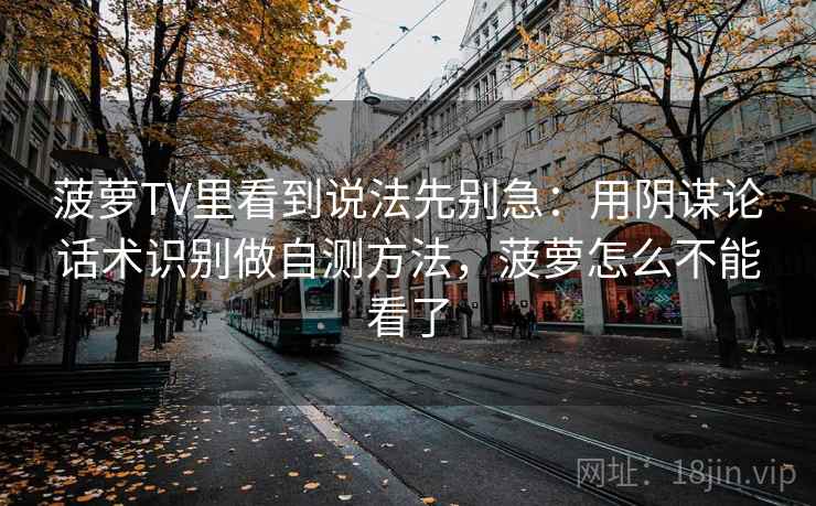 菠萝TV里看到说法先别急:用阴谋论话术识别做自测方法,菠萝怎么不能看了 菠萝TV里看到说法先别急:用阴谋论话术识别做自测方法,菠萝怎么不能看了
